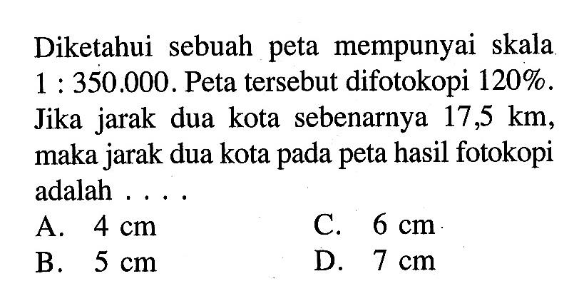 Diketahui sebuah peta mempunyai skala  1:350.000 . Peta tersebut difotokopi  120% . Jika jarak dua kota sebenarnya  17,5 km , maka jarak dua kota pada peta hasil fotokopi adalah ....