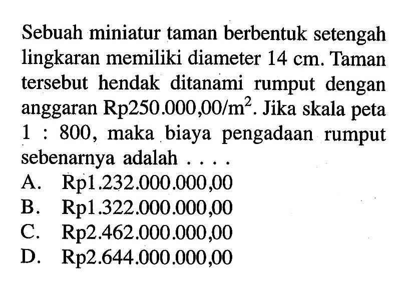 Sebuah miniatur taman berbentuk setengah lingkaran memiliki diameter  14 cm . Taman tersebut hendak ditanami rumput dengan anggaran  Rp 250.000,00 / m^2 . Jika skala peta  1: 800 , maka biaya pengadaan rumput sebenarnya adalah ....