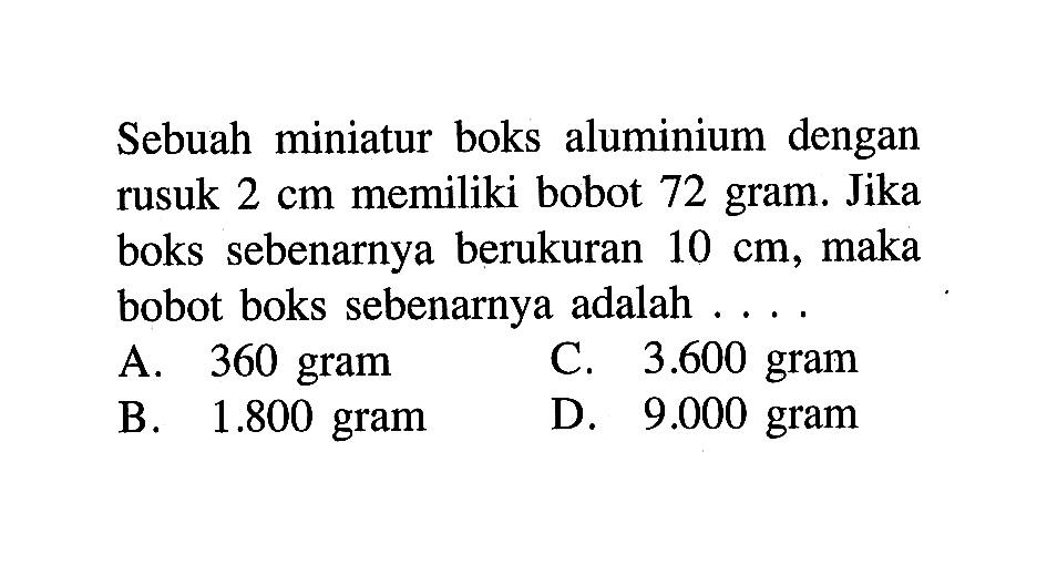 Sebuah miniatur boks aluminium dengan rusuk 2 cm memiliki bobot 72 gram. Jika boks sebenarnya berukuran 10 cm, maka bobot boks sebenarnya adalah .... 