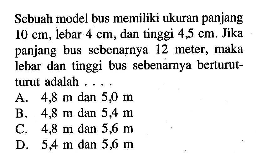 Sebuah model bus memiliki ukuran panjang 10 cm, lebar 4 cm, dan tinggi 4,5 cm. Jika panjang bus sebenarnya 12 meter, maka lebar dan tinggi bus sebenarnya berturut-turut adalah...