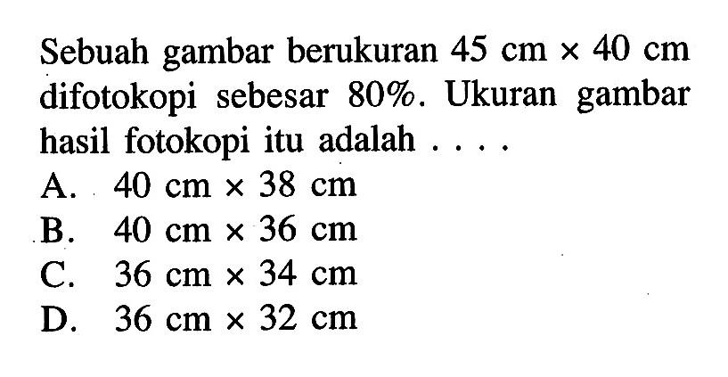 Sebuah gambar berukuran  45 cm x 40 cm  difotokopi sebesar  80% . Ukuran gambar hasil fotokopi itu adalah ...A.  40 cm x 38 cm B.  40 cm x 36 cm C.  36 cm x 34 cm D.  36 cm x 32 cm 