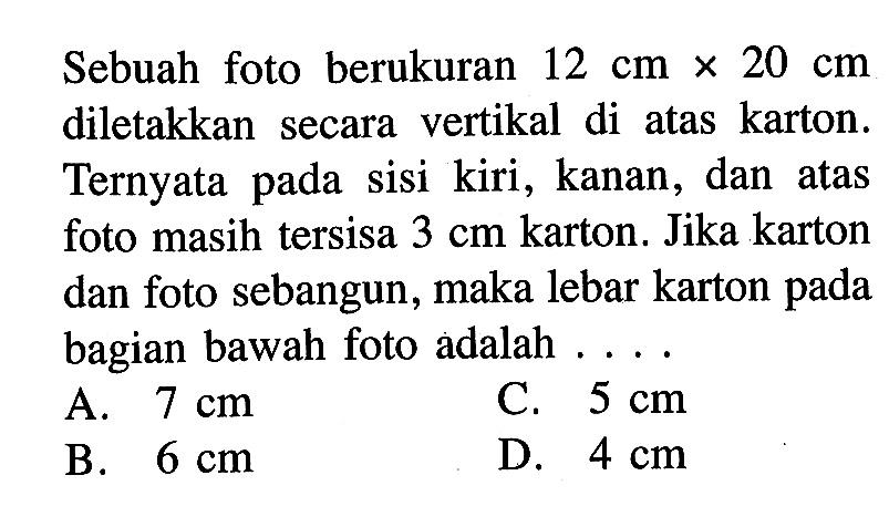 Sebuah foto berukuran 12 cmx20 cm diletakkan secara vertikal di atas karton. Ternyata pada sisi kiri, kanan, dan pada atas foto masih tersisa 3 cm karton. Jika karton dan foto sebangun, maka lebar karton pada bagian bawah foto adalah 