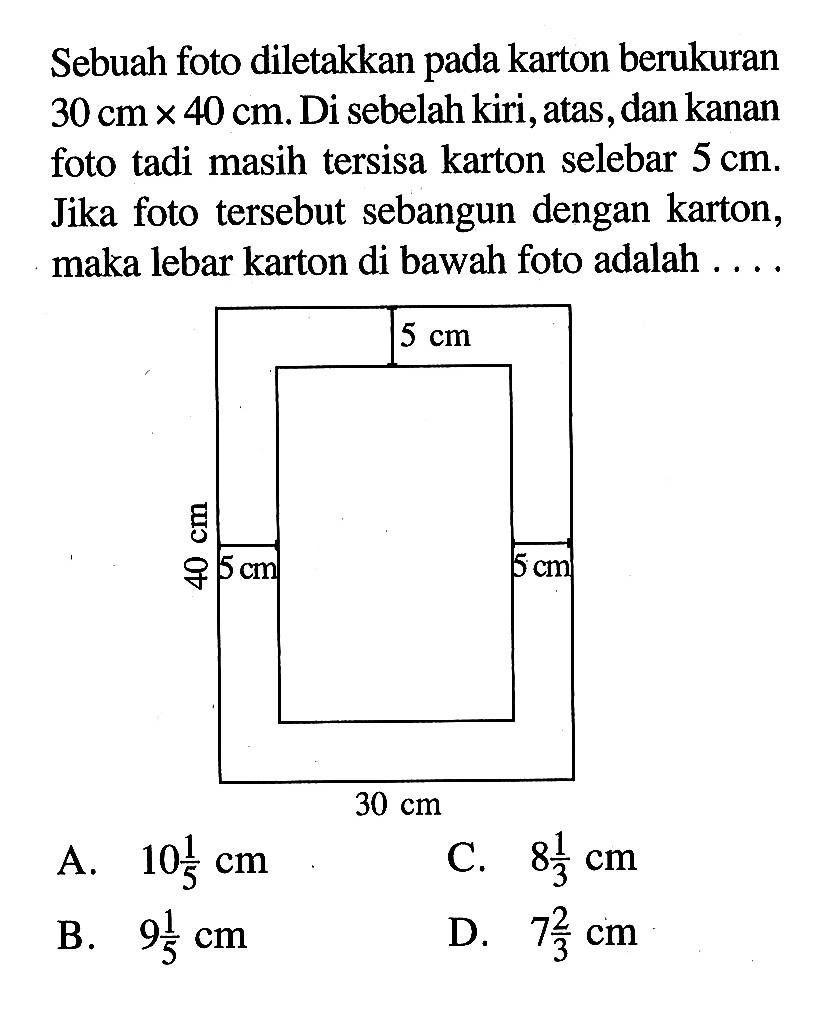 Sebuah foto diletakkan pada karton berukuran 30 cm x 40 cm. Di sebelah kiri, atas, dan kanan foto tadi masih tersisa karton selebar 5 cm. Jika foto tersebut sebangun dengan karton, maka lebar karton di bawah foto adalah ....