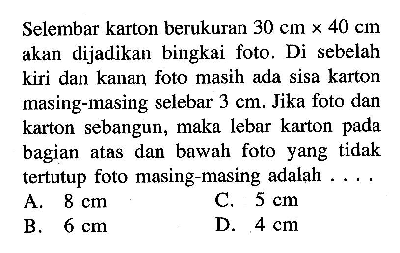 Selembar karton berukuran 30 cm x 40 cm akan dijadikan bingkai foto. Di sebelah kiri dan kanan foto masih ada sisa karton masing-masing selebar 3 cm. Jika foto dan karton sebangun, maka lebar karton pada bagian atas dan bawah foto yang tidak tertutup foto masing-masing adalah ..... 