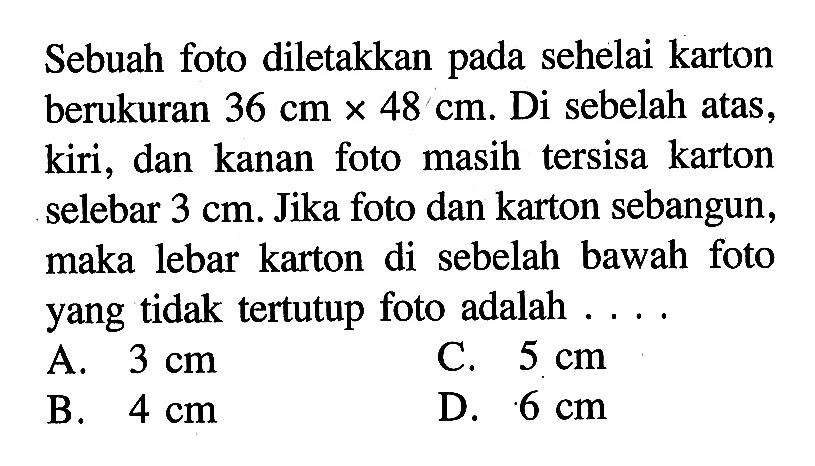 Sebuah foto diletakkan pada sehelai karton berukuran 36 cm x 48 cm . Di sebelah atas, kiri, dan kanan foto masih tersisa karton selebar 3 cm . Jika foto dan karton sebangun, maka lebar karton di sebelah bawah foto yang tidak tertutup foto adalah  ... . 
