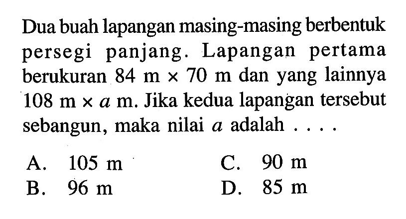 Dua buah lapangan masing-masing berbentuk persegi panjang. Lapangan pertama berukuran 84 m x 70 m dan yang lainnya 108 m x a m. Jika kedua lapangan tersebut sebangun, maka nilai a adalah...