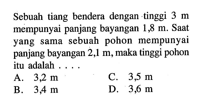 Sebuah tiang bendera dengan tinggi 3 m mempunyai panjang bayangan 1,8 m. Saat yang sama sebuah pohon mempunyai panjang bayangan 2,1 m, maka tinggi pohon itu adalah ....