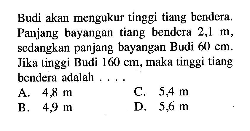 Budi akan mengukur tinggi tiang bendera. Panjang bayangan tiang bendera  2,1 m , sedangkan panjang bayangan Budi  60 cm . Jika tinggi Budi  160 cm , maka tinggi tiang bendera adalah ....
