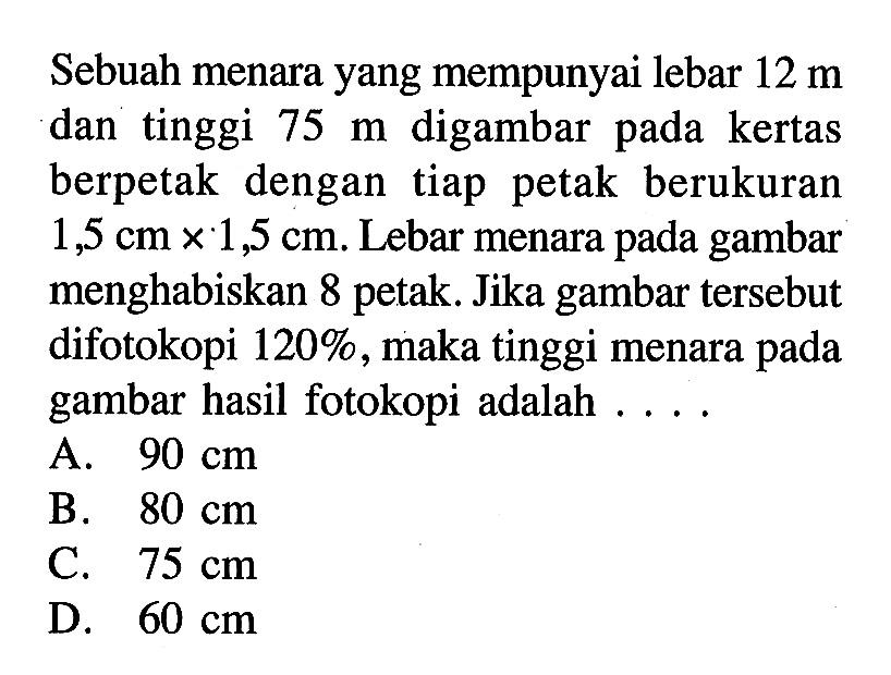 Sebuah menara yang mempunyai lebar 12 m dan tinggi 75 m digambar pada kertas berpetak dengan tiap petak berukuran 1,5 cm x 1,5 cm. Lebar menara pada gambar menghabiskan 8 petak. Jika gambar tersebut difotokopi 120%, maka tinggi menara pada gambar hasil fotokopi adalah ....