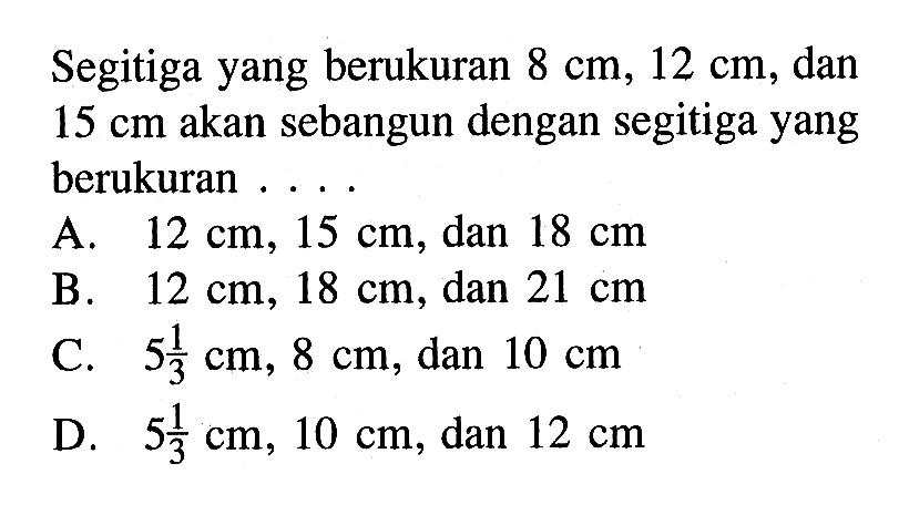 Segitiga yang berukuran 8 cm, 12 cm, dan 15 cm akan sebangun dengan segitiga yang berukuran... A. 12 cm, 15 cm, dan 18 cm 
B. 12 cm, 18 cm, dan 21 cm 
C. 5 1/3 cm, 8 cm, dan 10 cm 
D. 5 1/3 cm, 10 cm, dan 12 cm 