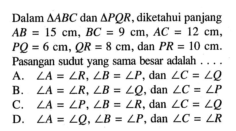 Dalam segitiga ABC dan segitiga PQR, diketahui panjang AB=15 cm, BC=9 cm, AC=12 cm,  PQ=6 cm, QR=8 cm, dan PR=10 cm. Pasangan sudut yang sama besar adalah ... .