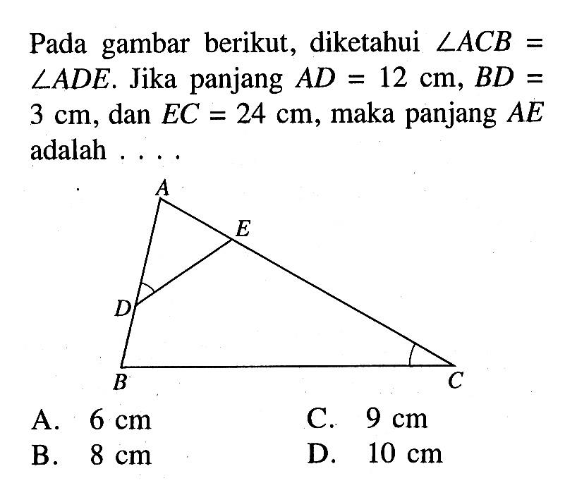 Pada gambar berikut, diketahui sudut ACB=sudut ADE. Jika panjang AD=12 cm, BD=3 cm, dan EC=24 cm, maka panjang AE adalah ...