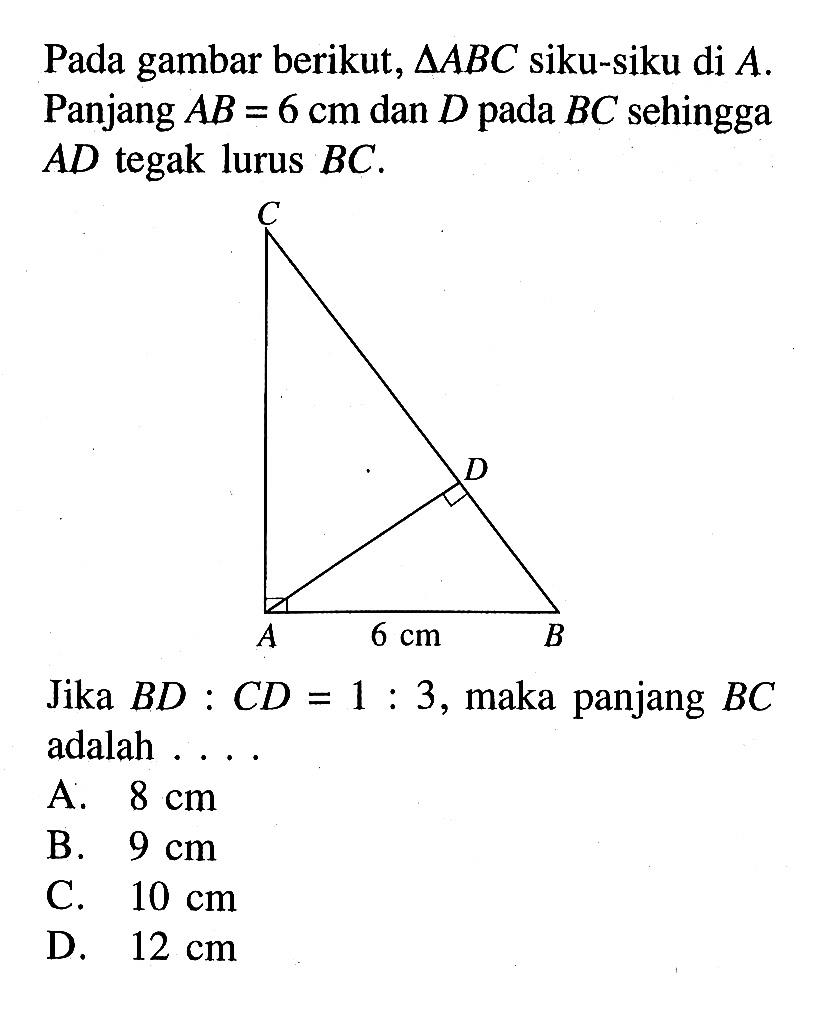 Pada gambar berikut,  segitiga ABC siku-siku di A. Panjang AB=6 cm dan D pada BC sehingga AD tegak lurus BC.
Jika BD:CD=1:3, maka panjang BC adalah .... C A B D 6 cm
A.  8 cm 
B.  9 cm 
C.  10 cm 
D.  12 cm 