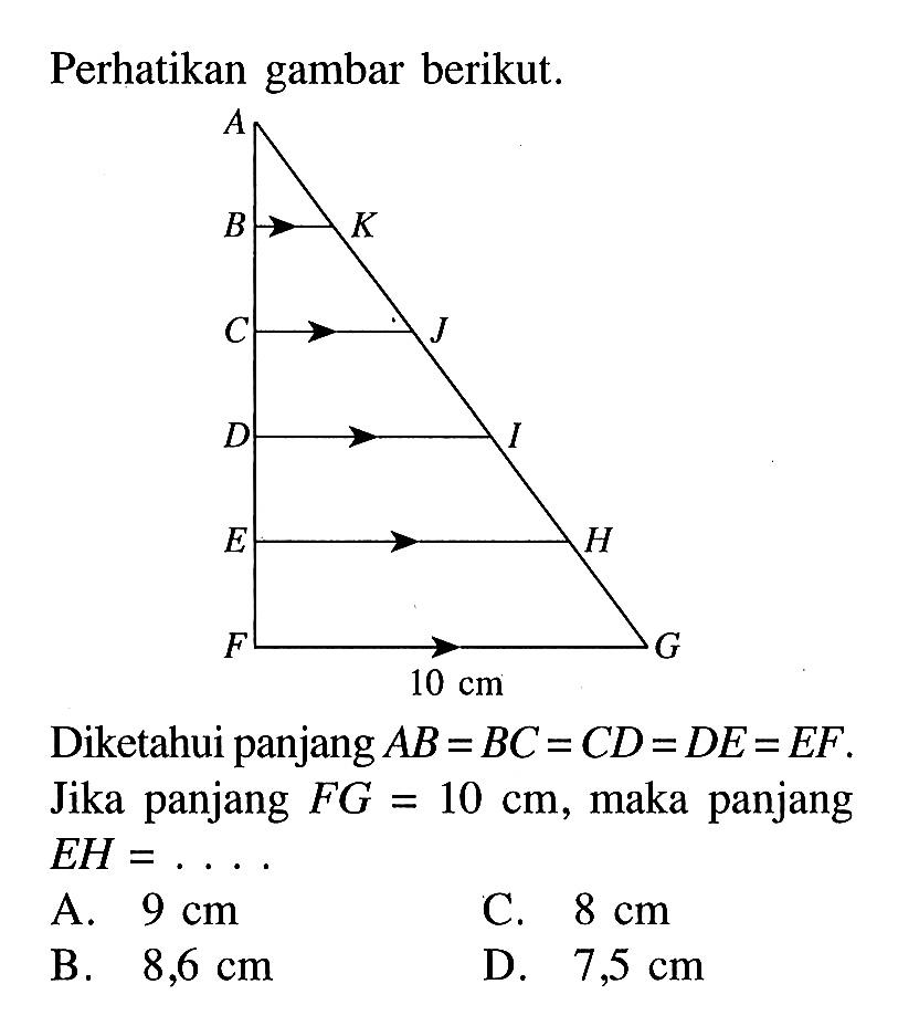 Perhatikan gambar berikut. A B K C J D I E H F G 10 cm Diketahui panjang AB=BC=CD=DE=EF. Jika panjang FG=10 cm, maka panjang EH=.... A. 9 cm B. 8,6 cm C. 8 cm D. 7,5 cm 