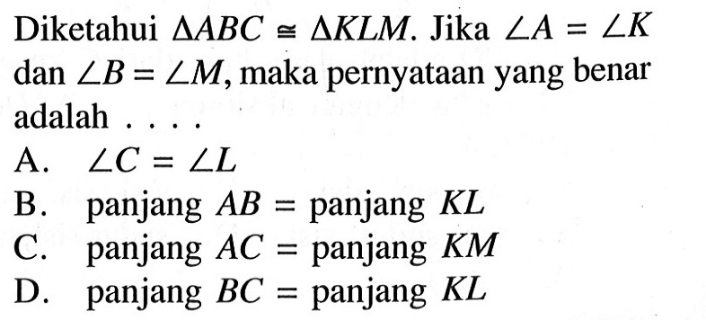 Diketahui segitiga ABC kongruen segitiga KLM. Jika sudut A=sudut K dan sudut B=sudut M, maka pernyataan yang benar adalah ....