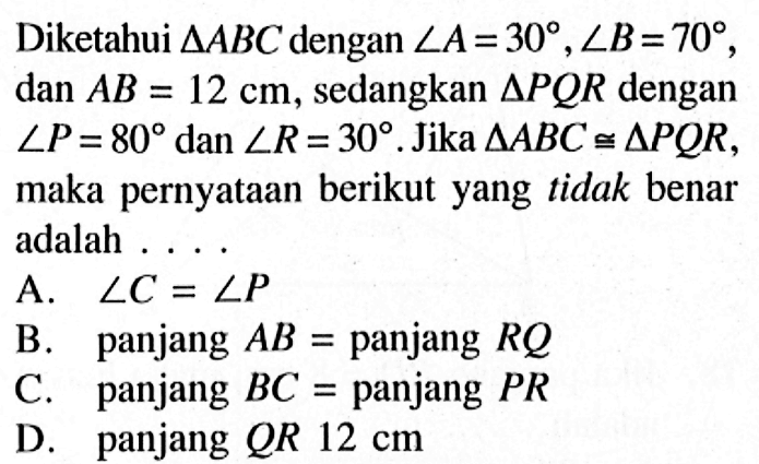 Diketahui  segitiga ABC  dengan  sudut A=30, sudut B=70 ,  dan AB=12 cm , sedangkan  segitiga PQR dengan sudut P=80 dan sudut R=30. Jika  segitiga ABC kongruen segitiga PQR, maka pernyataan berikut yang tidak benar adalah ....A.  sudut C=sudut P 
B. panjang  AB=panjang  RQ 
C. panjang  BC=panjang  PR 
D. panjang  QR 12 cm 