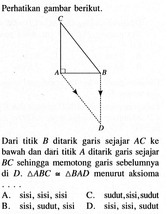 Perhatikan gambar berikut.Dari titik B ditarik garis sejajar AC ke bawah dan dari titik A ditarik garis sejajar BC sehingga memotong garis sebelumnya di D . segitiga ABC kongruen segitiga BAD menurut aksiomaA. sisi, sisi, sisiB. sisi, sudut, sisiC. sudut, sisi, sudutD. sisi, sisi, sudut