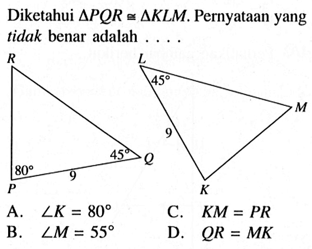 Diketahui segitiga PQR kongruen segitiga KLM. Pernyataan yang tidak benar adalah ... 80 45 45 A. sudut K=80 B. sudut M=55 C. KM=PR D. QR=MK