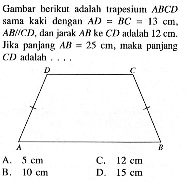 Gambar berikut adalah trapesium  ABCD  sama kaki dengan  AD=BC=13 cm,  AB//CD, dan jarak AB ke CD adalah  12 cm . Jika panjang  AB=25 cm , maka panjang CD adalah ....D C A B