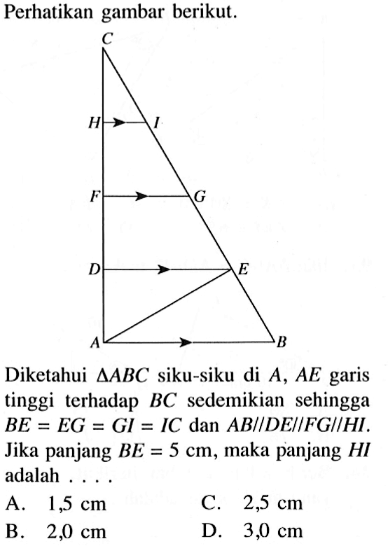 Perhatikan gambar berikut.A B C D E F G H I Diketahui  segitiga ABC  siku-siku di A, AE garis tinggi terhadap BC sedemikian sehingga BE=EG=GI=IC dan AB//DE//FG//HI. Jika panjang BE=5 cm, maka panjang HI adalah ... A.  1,5 cm C.  2,5 cm B.  2,0 cm D.  3,0 cm 