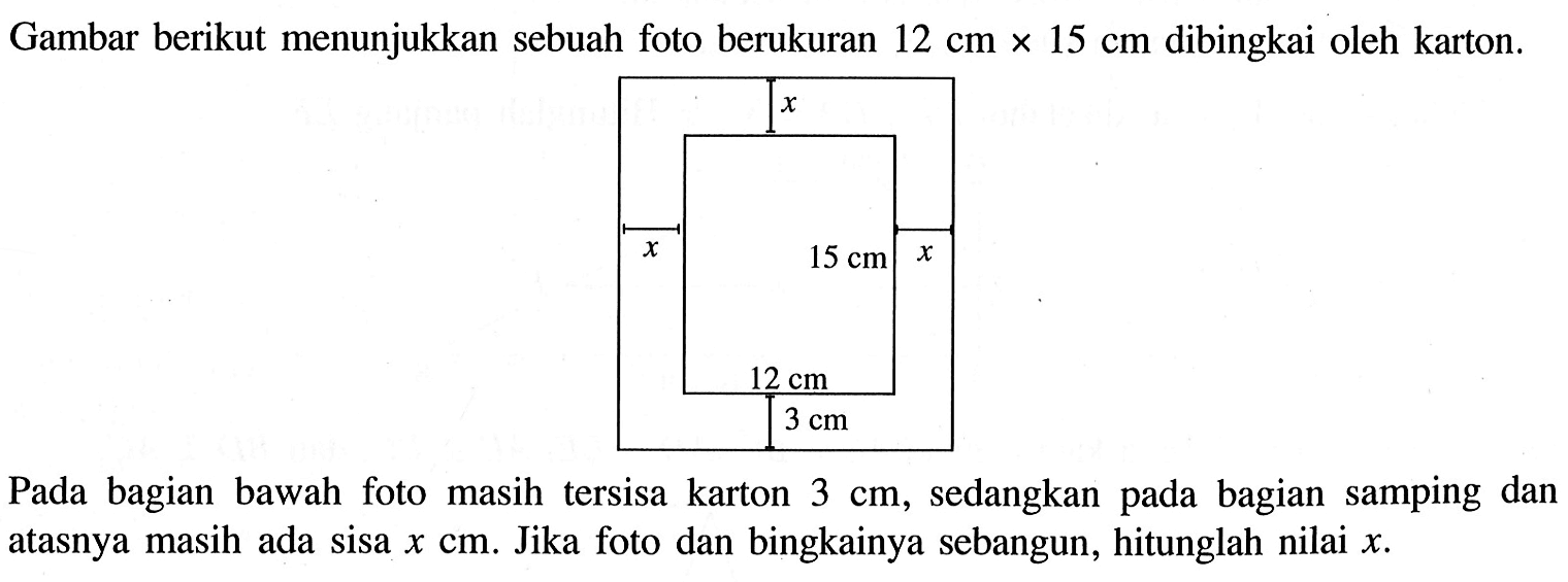 Gambar berikut menunjukkan sebuah foto berukuran 12 cm x 15 cm dibingkai oleh karton.Pada bagian bawah foto masih tersisa karton 3 cm, sedangkan pada bagian samping dan atasnya masih ada sisa x cm. Jika foto dan bingkainya sebangun, hitunglah nilai x.