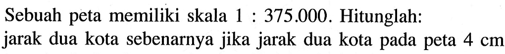 Sebuah peta memiliki skala 1: 375.000. Hitunglah: jarak dua kota sebenarnya jika jarak dua kota pada peta 4 cm