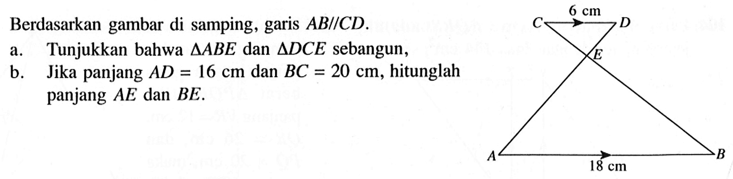 Berdasarkan gambar di samping, garis AB // CD. a. Tunjukkan bahwa segitiga ABE dan segitiga DCE sebangun,b. Jika panjang AD=16 cm dan BC=20 cm, hitunglah panjang AE dan BE. C 6 cm D E A 18 cm B