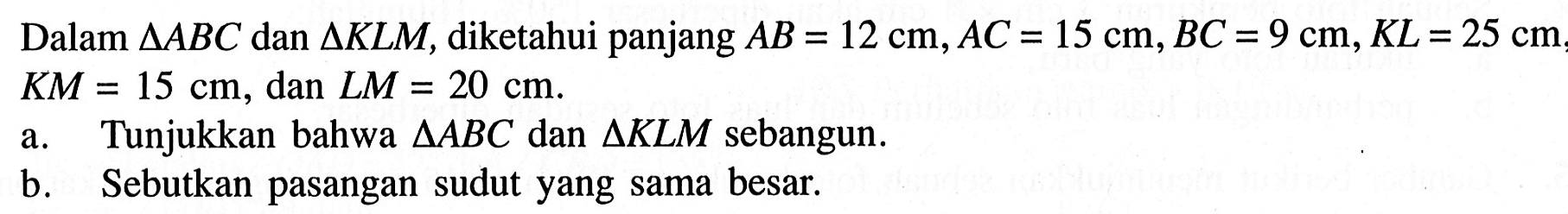 Dalam segitiga ABC dan segitiga KLM, diketahui panjang AB=12 cm, AC=15 cm, BC=9 cm, KL=25 cm, KM=15 cm, dan LM=20 cm . a. Tunjukkan bahwa segitiga ABC dan segitiga KLM sebangun. b. Sebutkan pasangan sudut yang sama besar.