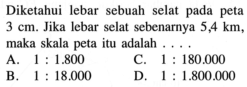 Diketahui lebar sebuah selat pada peta  3 cm . Jika lebar selat sebenarnya  5,4 km , maka skala peta itu adalah ...A.  1: 1.800 C.  1: 180.000 B.  1: 18.000 D.  1: 1.800.000 