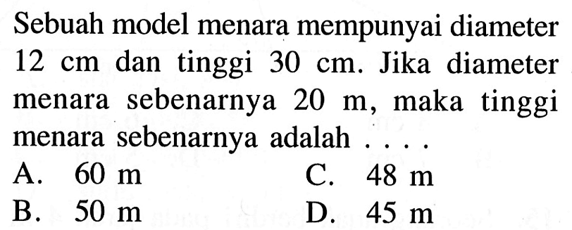 Sebuah model menara mempunyai diameter 12 cm dan tinggi 30 cm. Jika diameter menara sebenarnya 20 m, maka tinggi menara sebenarnya adalah ... .