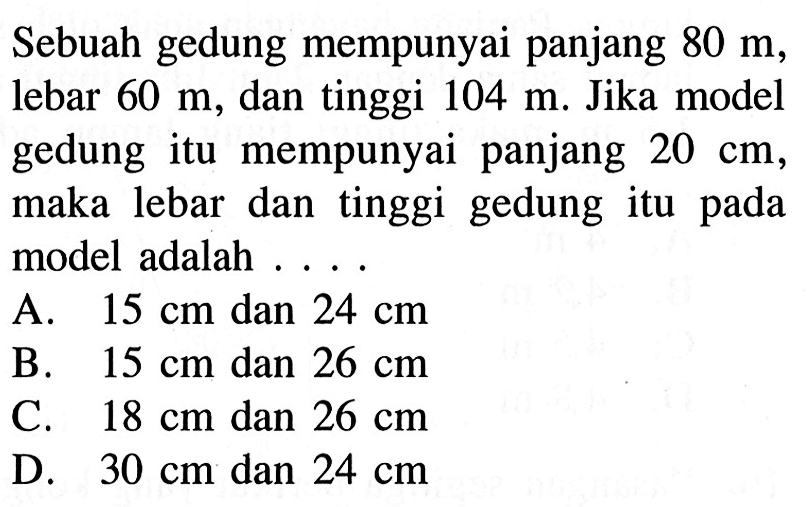 Sebuah gedung mempunyai panjang  80 m, lebar 60 m, dan tinggi  104 m. Jika model gedung itu mempunyai panjang 20 cm, maka lebar dan tinggi gedung itu pada model adalah...