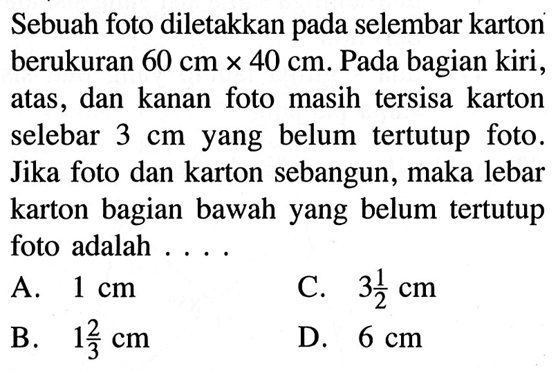 Sebuah foto diletakkan pada selembar karton berukuran 60 cm x 40 cm. Pada bagian kiri, atas, dan kanan foto masih tersisa karton selebar 3 cm yang belum tertutup foto. Jika foto dan karton sebangun, maka lebar karton bagian bawah yang belum tertutup foto adalah ...