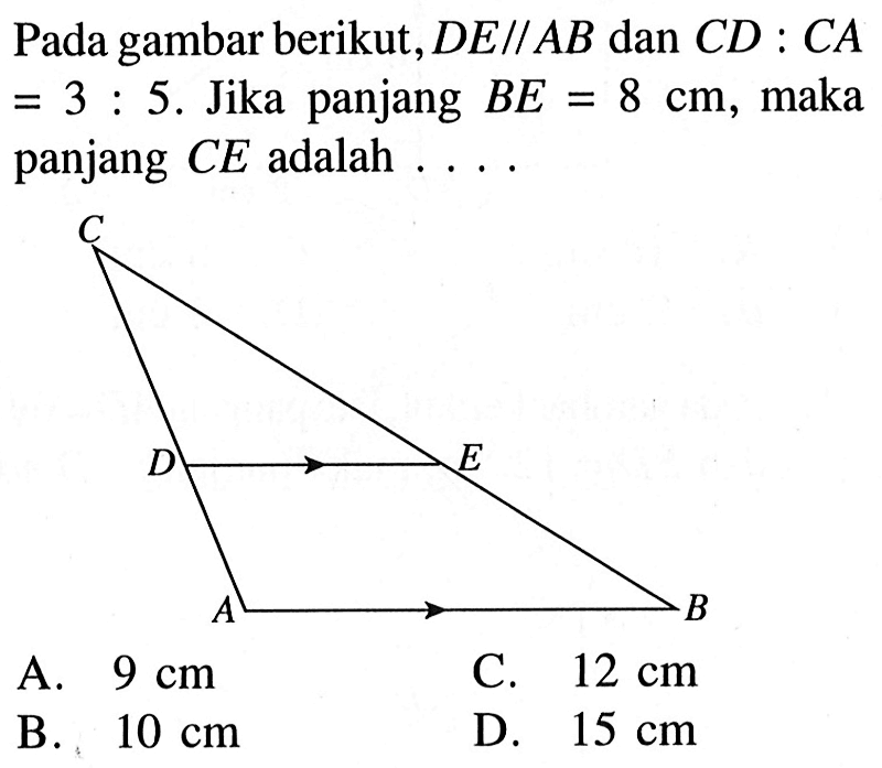 Pada gambar berikut, DE sejajar AB dan CD:CA =3:5. Jika panjang BE=8 cm, maka panjang CE adalah ... 