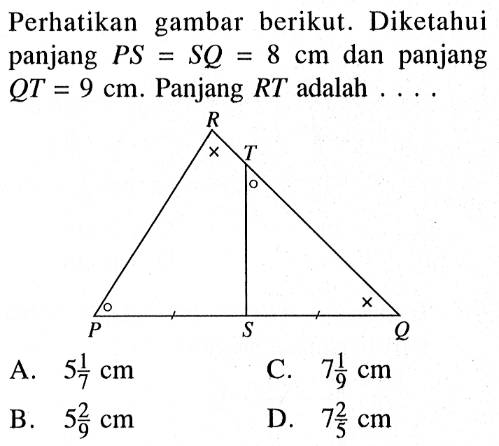 Perhatikan gambar berikut. Diketahui panjang  P S=S Q=8 cm  dan panjang  Q T=9 cm .  Panjang  R T  adalah  ... A.  5 1/7 cm C.  7 1/9 cm B.  5 2/9 cm D.  7 2/5 cm 