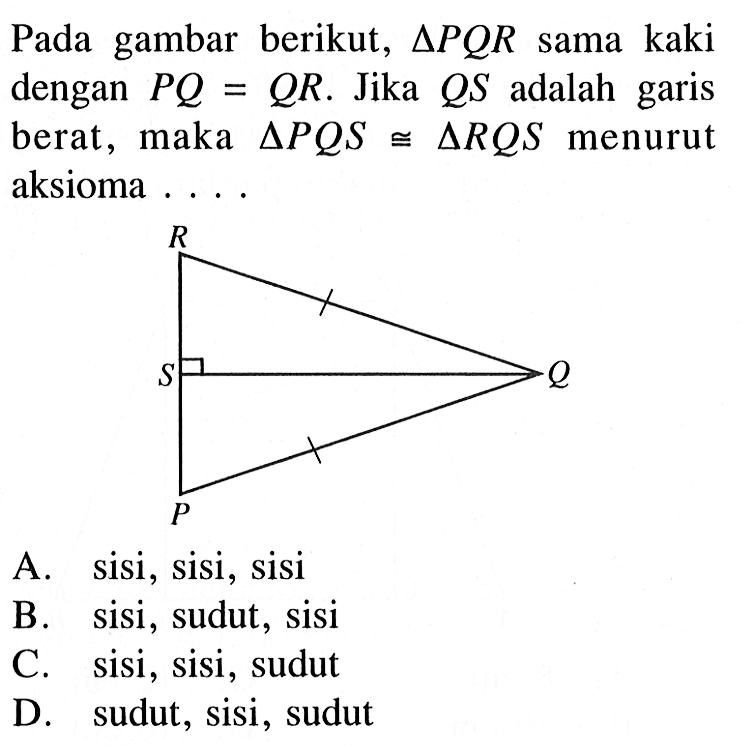 Pada gambar berikut,  segitiga PQR  sama kaki dengan  P Q=Q R . Jika  Q S  adalah garis berat, maka  segitiga P Q S kongruen segitiga R Q S  menurut aksioma ...A. sisi, sisi, sisiB. sisi, sudut, sisiC. sisi, sisi, sudutD. sudut, sisi, sudut