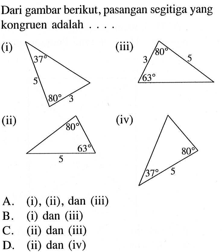 Dari gambar berikut, pasangan segitiga yang kongruen adalah . . . . (i) 37 80 5 3 (ii) 80 63 3 5 (iii) 80 63 5 (iv) 37 80 5  A. (i), (ii), dan (iii) B. (i) dan (iii) C. (ii) dan (iii) D. (ii) dan (iv)