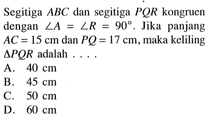 Segitiga ABC dan segitiga PQR kongruen dengan sudut A=sudut R=90. Jika panjang AC=15 cm dan PQ=17 cm, maka keliling segitiga PQR adalah ...