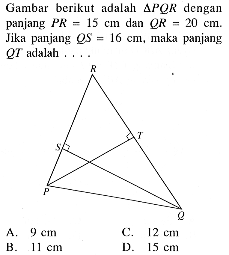 Gambar berikut adalah segitiga PQR dengan panjang PR=15 cm dan QR=20 cm. Jika panjang QS=16 cm, maka panjang QT adalah ....P Q S T RA. 9 cm C. 12 cm B. 11 cm D. 15 cm