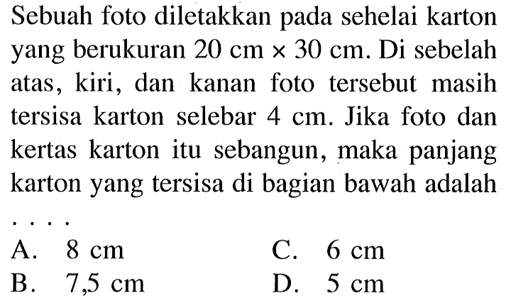 Sebuah foto diletakkan pada sehelai karton yang berukuran 20 cm x 30 cm. Di sebelah atas , kiri , dan kanan foto tersebut masih tersisa karton selebar 4 cm. Jika foto dan kertas karton itu sebangun, maka panjang karton yang tersisa di bagian bawah adalah 