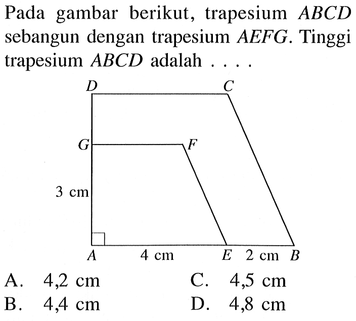 Pada gambar berikut, trapesium  ABCD  sebangun dengan trapesium  AEFG . Tinggi trapesium  ABCD  adalah  ... D C G F 3 cm A 4 cm E 2 cm B A.  4,2 cm C.  4,5 cm B.  4,4 cm D.  4,8 cm 