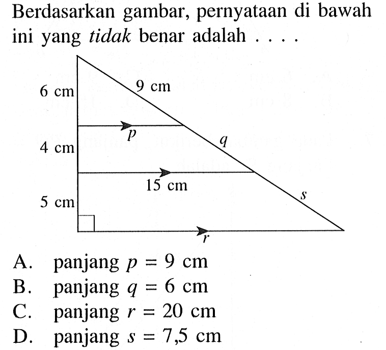 Berdasarkan gambar, pernyataan di bawah ini yang tidak benar adalah .... p q r s 9 cm 6cm 4cm 15cm 5cmA. panjang  p=9 cm B. panjang  q=6 cm C. panjang  r=20 cm D. panjang  s=7,5 cm 