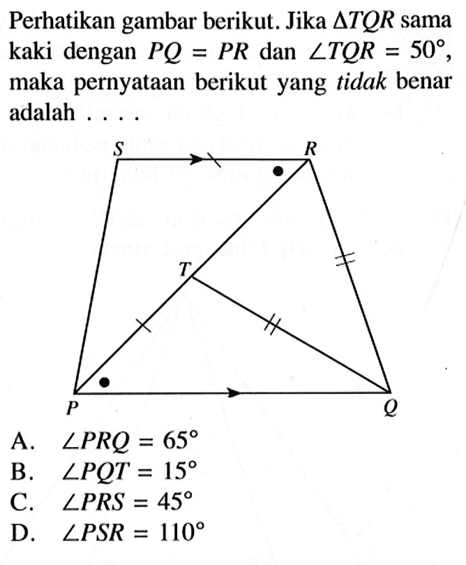 Perhatikan gambar berikut. Jika segitiga TQR sama kaki dengan PQ=PR dan sudut TQR=50, maka pernyataan berikut yang tidak benar adalah .... A. sudut PRQ=65 B. sudut PQT=15 C. sudut PRS=45 D. sudut PSR=110