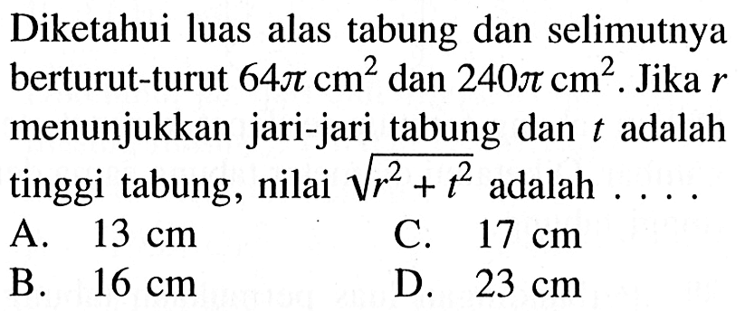 Diketahui luas alas tabung dan selimutnya berturut-turut 64 pi cm^2 dan 240 pi cm^2. Jika r menunjukkan jari-jari tabung dan t adalah tinggi tabung, nilai akar(r^2+t^2) adalah ...