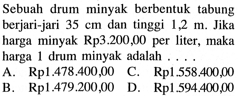 Sebuah drum minyak berbentuk tabung berjari-jari  35 cm  dan tinggi  1,2 m . Jika harga minyak Rp3.200,00 per liter, maka harga 1 drum minyak adalah ...