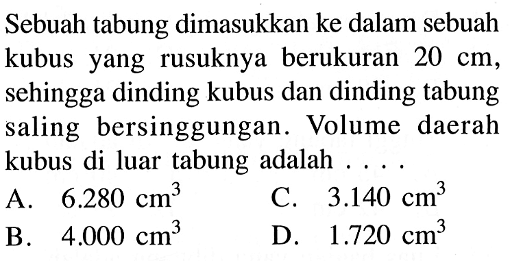 Sebuah tabung dimasukkan ke dalam sebuah kubus yang rusuknya berukuran 20 cm, sehingga dinding kubus dan dinding tabung saling bersinggungan. Volume daerah kubus di luar tabung adalah ....