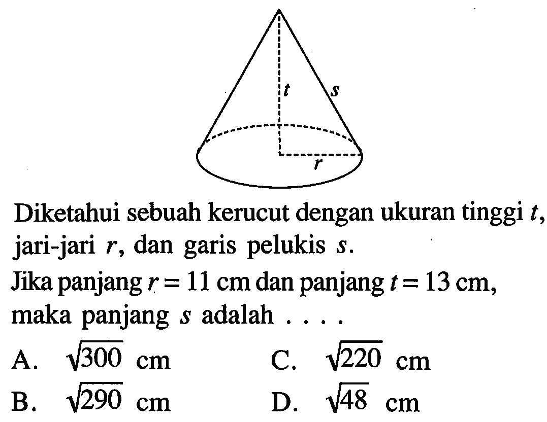 Diketahui sebuah kerucut dengan ukuran tinggi  t . jari-jari  r , dan garis pelukis  s .Jika panjang  r=11 cm  dan panjang  t=13 cm , maka panjang  s  adalah ...