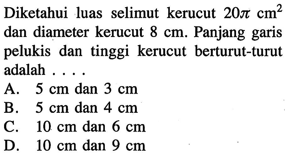 Diketahui luas selimut kerucut  20 pi cm^2  dan diameter kerucut  8 cm . Panjang garis pelukis dan tinggi kerucut berturut-turut adalah ...A.  5 cm  dan  3 cm B.  5 cm  dan  4 cm C.  10 cm  dan  6 cm D.  10 cm  dan  9 cm 