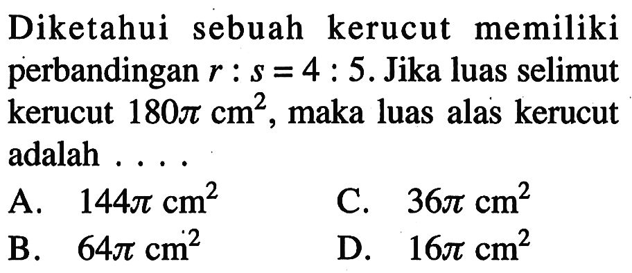 Diketahui sebuah kerucut memiliki perbandingan r:s=4:5. Jika luas selimut kerucut 180pi cm^2, maka luas alas kerucut adalah ....