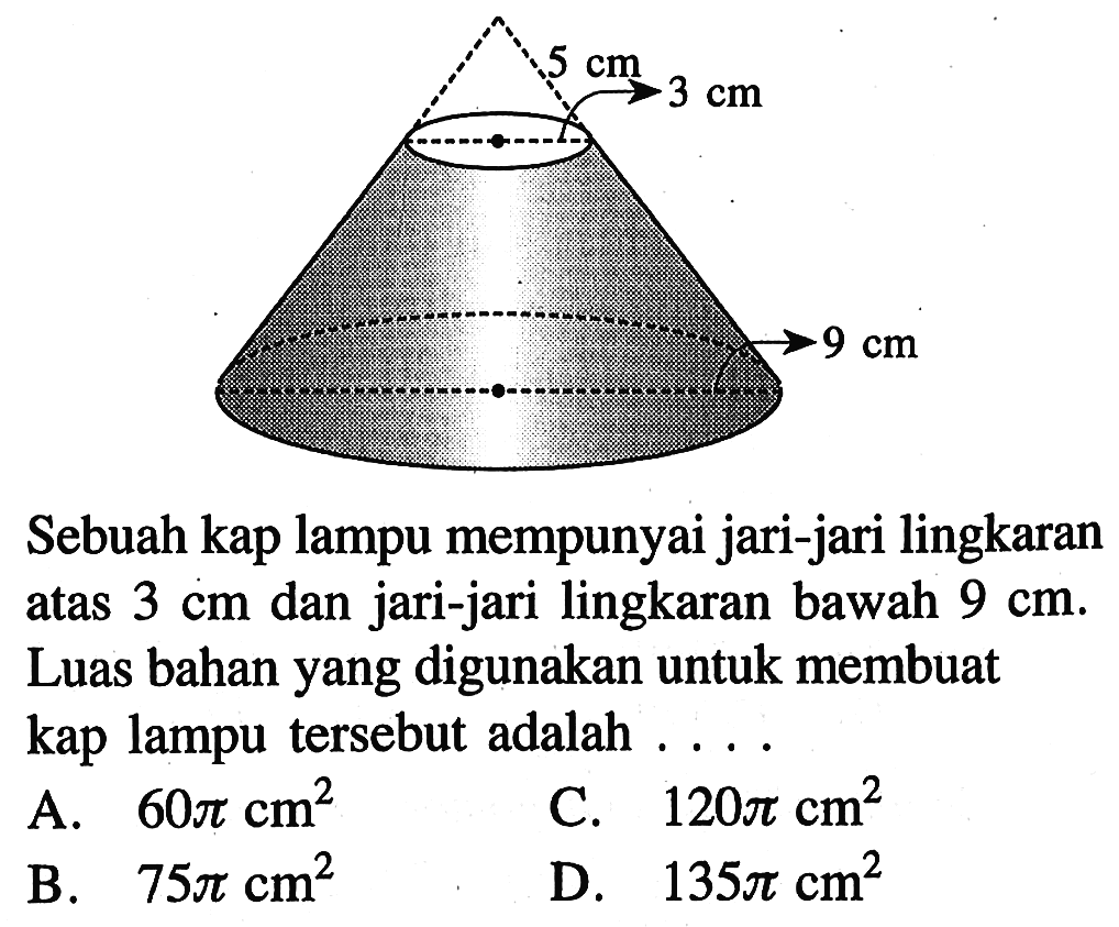 Sebuah kap lampu mempunyai jari-jari lingkaran atas  3 cm  dan jari-jari lingkaran bawah  9 cm . Luas bahan yang digunakan untuk membuat kap lampu tersebut adalah ....A.  60 pi cm^2 C.  120 pi cm^2 B.  75 pi cm^2 D.  135 pi cm^2 