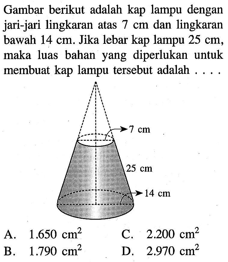 Gambar berikut adalah kap lampu dengan jari-jari lingkaran atas 7 cm dan lingkaran bawah 14 cm. Jika lebar kap lampu 25 cm, maka luas bahan yang diperlukan untuk membuat kap lampu tersebut adalah .... 7 cm 25 cm 14 cm 